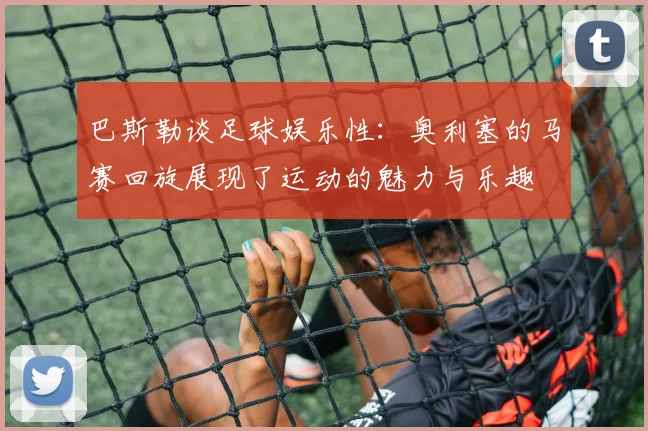 巴斯勒谈足球娱乐性：奥利塞的马赛回旋展现了运动的魅力与乐趣