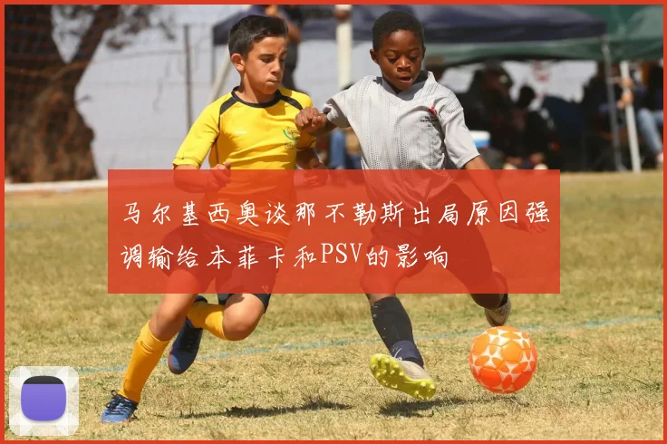 马尔基西奥谈那不勒斯出局原因强调输给本菲卡和PSV的影响