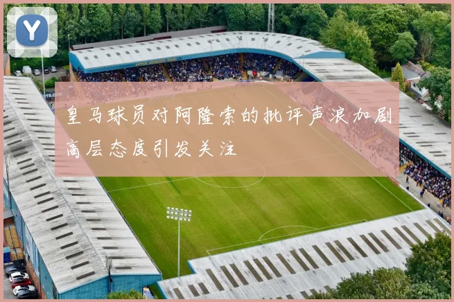 皇马球员对阿隆索的批评声浪加剧高层态度引发关注