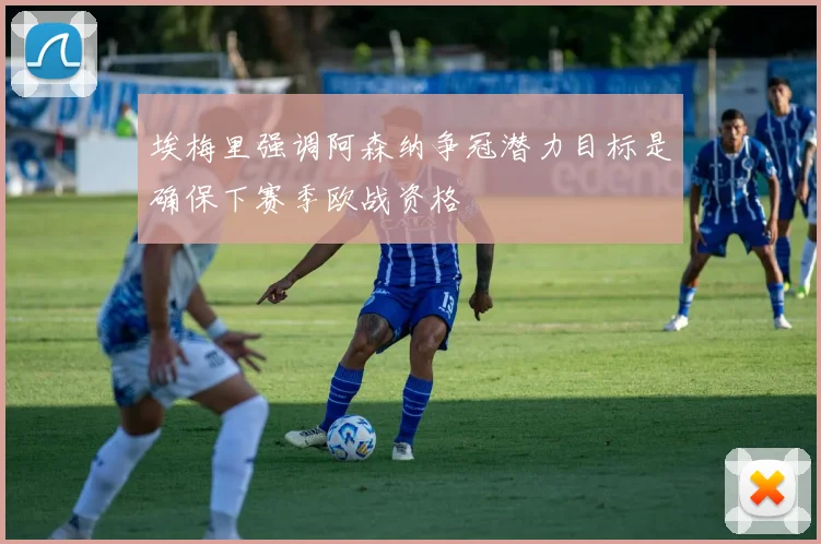 埃梅里强调阿森纳争冠潜力目标是确保下赛季欧战资格