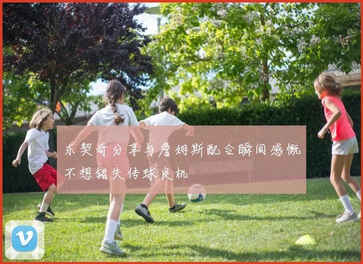 东契奇分享与詹姆斯配合瞬间感慨不想错失传球良机