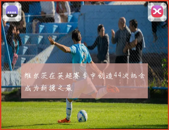 维尔茨在英超赛季中创造44次机会成为新援之最