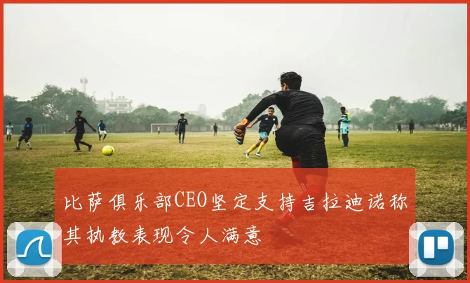 比萨俱乐部CEO坚定支持吉拉迪诺称其执教表现令人满意