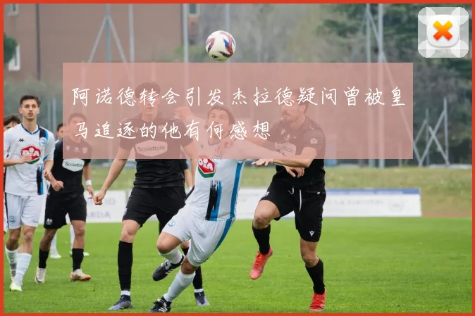 阿诺德转会引发杰拉德疑问曾被皇马追逐的他有何感想