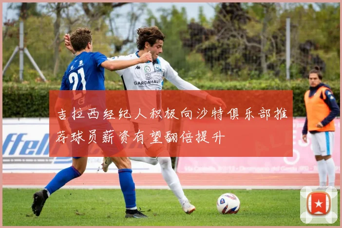 吉拉西经纪人积极向沙特俱乐部推荐球员薪资有望翻倍提升