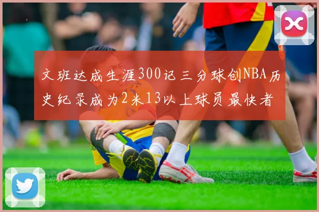 文班达成生涯300记三分球创NBA历史纪录成为2米13以上球员最快者