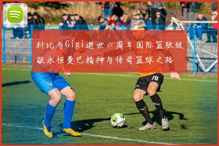 科比与Gigi逝世六周年国际篮联致敬永恒曼巴精神与传奇篮球之路