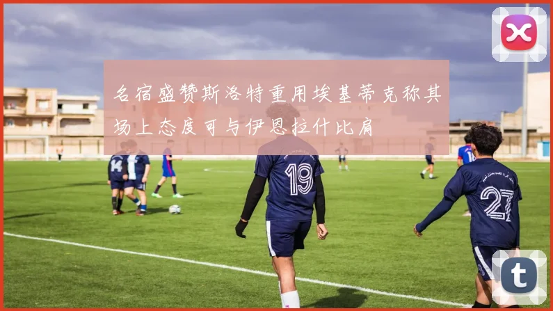 名宿盛赞斯洛特重用埃基蒂克称其场上态度可与伊恩拉什比肩