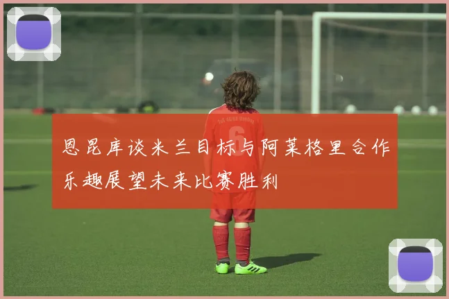 恩昆库谈米兰目标与阿莱格里合作乐趣展望未来比赛胜利