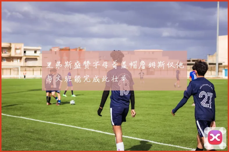 里弗斯盛赞字母哥盖帽詹姆斯仅他与文班能完成此壮举