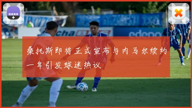 桑托斯即将正式宣布与内马尔续约一年引发球迷热议