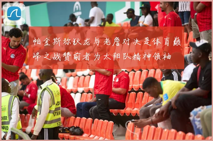 帕金斯称狄龙与老詹对决是体育巅峰之战赞前者为太阳队精神领袖