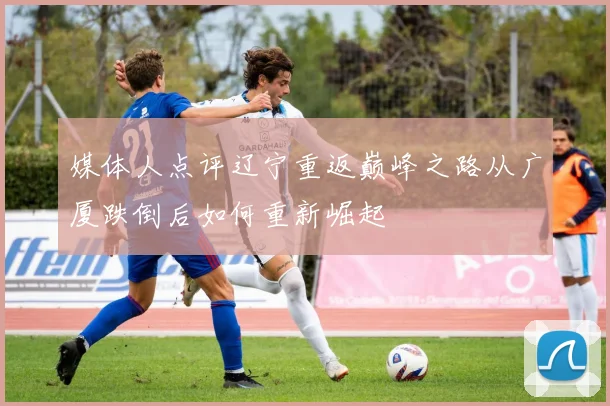 媒体人点评辽宁重返巅峰之路从广厦跌倒后如何重新崛起