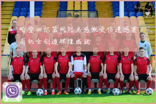 哈登回忆篮网时光感慨受伤遗憾曾有机会创造辉煌成就