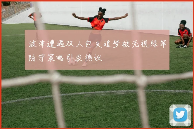 波津遭遇双人包夹追梦被无视绿军防守策略引发热议