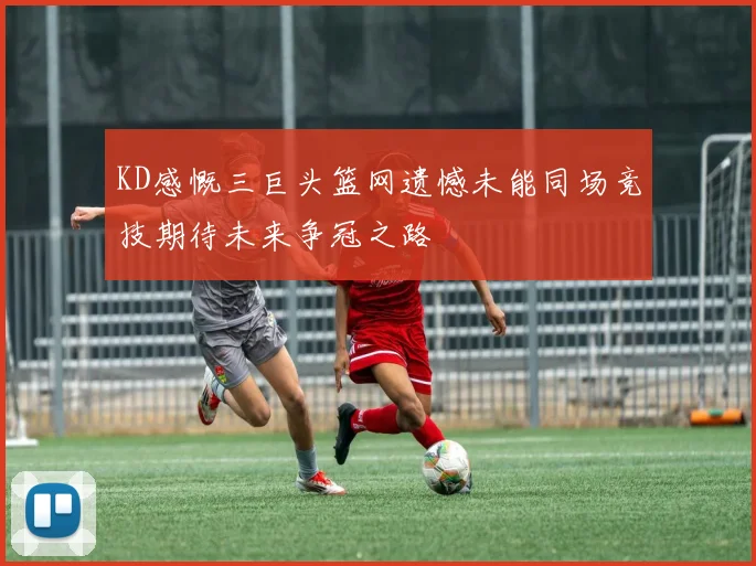 KD感慨三巨头篮网遗憾未能同场竞技期待未来争冠之路