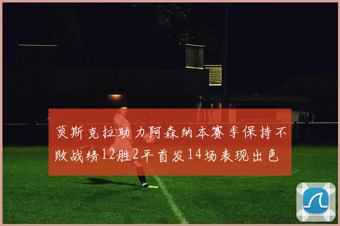 莫斯克拉助力阿森纳本赛季保持不败战绩12胜2平首发14场表现出色