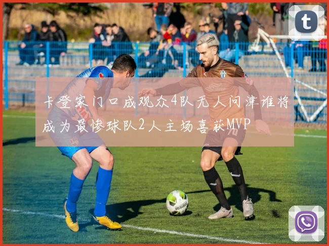 卡登家门口成观众4队无人问津谁将成为最惨球队2人主场喜获MVP