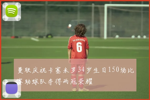 曼联庆祝卡塞米罗34岁生日150场比赛助球队夺得两冠荣耀