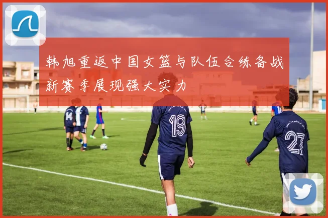 韩旭重返中国女篮与队伍合练备战新赛季展现强大实力