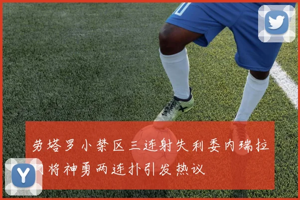 劳塔罗小禁区三连射失利委内瑞拉门将神勇两连扑引发热议