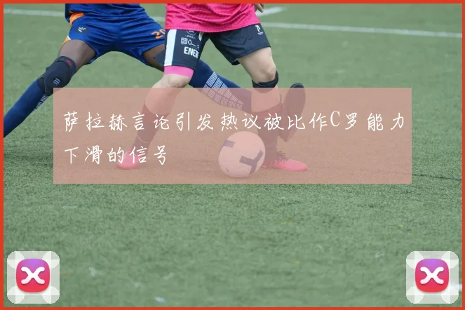 萨拉赫言论引发热议被比作C罗能力下滑的信号
