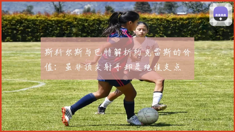 斯科尔斯与巴特解析约克雷斯的价值：虽非顶尖射手却是绝佳支点