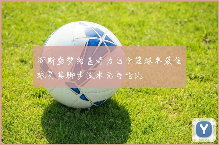 海斯盛赞约基奇为当今篮球界最佳球员其脚步技术无与伦比