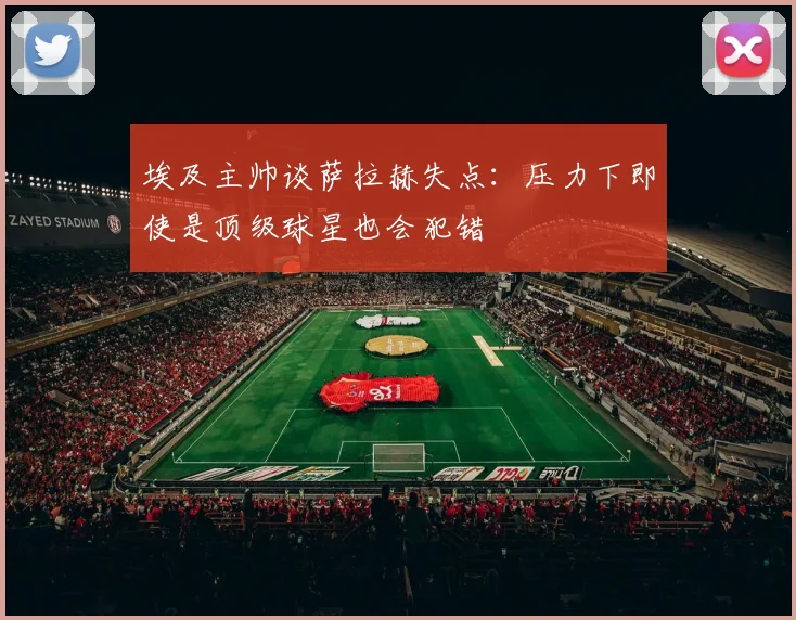 埃及主帅谈萨拉赫失点：压力下即使是顶级球星也会犯错