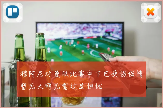穆阿尼对曼联比赛中下巴受伤伤情暂无大碍无需过度担忧
