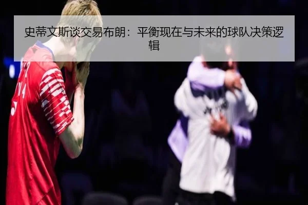 史蒂文斯谈交易布朗:平衡现在与未来的球队决策逻辑